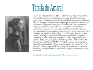Tarsila do Amaral (Capivari, 1 de setembro de 1886 — São Paulo, 17 de janeiro de 1973). Foi a pintora mais representativa da primeira fase do movimento modernista brasileiro, ao lado de Anita Malfatti. Seu quadro Abaporu, de 1928, inaugura o movimento antropofágico nas artes plásticas. Em 1926 realiza sua primeira exposição individual, em Paris. A partir de então, suas obras adquirem fortes características primitivistas e nativistas e passam a ser associadas aos Movimentos Pau-Brasil e Antropofágico. É dessa época sua tela Abaporu, cujo nome de origem indígena que significa "antropófago". Em 1931, após viagem à União Soviética, passa por uma fase de temática mais social, da qual são exemplos as telas Operários e Segunda Classe. Expõe nas 1ª e 2ª Bienais de São Paulo e ganha uma retrospectiva no Museu de Arte Moderna de São Paulo (MAM) em 1960. É tema de sala especial na Bienal de São Paulo de 1963 e, no ano seguinte, apresenta-se na 32ª Bienal de Veneza. Apesar de integrar-se ao movimento modernista brasileiro, não participou da Semana de 22 porque não se encontrava no Brasil. Fonte:  http://pt.wikipedia.org/wiki/Tarsila_do_Amaral 