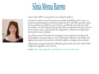 Sônia Menna Barreto (São Paulo, 1953) é uma pintora surrealista brasileira. Em 1960 concluiu cursos de pintura no ateliê de Waldemar da Costa. As primeiras participações em mostras datam de 1974 até 1980, quando então iniciou estudos no ateliê de Luís Portinari, perfilando uma obra de estilo surrealista. Em 1991, depois de participar de uma exposição de gravuras em Nova Iorque, iniciou a produção de serigrafias e realizou uma exposição itinerante em doze cidades. Sua obra Leonard Cheshire foi entregue numa cerimônia no Palácio de Buckingham e incorporada ao acervo da Royal Collection, da família real inglesa, tornando-se a primeira artista brasileira a integrar esta coleção. Alguns dos principais materiais utilizados pela artista são óleo sobre linho, serigrafias e giclées, entre outros. Fonte:  http://pt.wikipedia.org/wiki/Sonia_Menna_Barreto 