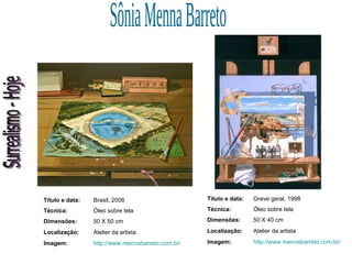 Surrealismo - Hoje Sônia Menna Barreto Título e data: Brasil, 2008 Técnica: Óleo sobre tela Dimensões: 50 X 50 cm Localização: Atelier da artista Imagem: http://www.mennabarreto.com.br/ Título e data: Greve geral, 1998 Técnica: Óleo sobre tela Dimensões: 50 X 40 cm Localização: Atelier da artista Imagem: http://www.mennabarreto.com.br/ 