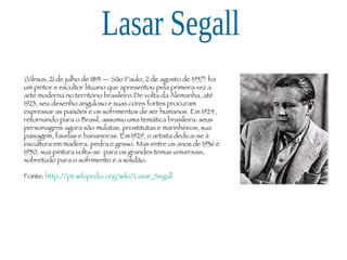 Lasar Segall (Vilnius, 21 de julho de 1891 — São Paulo, 2 de agosto de 1957) foi um pintor e escultor lituano que apresentou pela primeira vez a arte moderna no território brasileiro.De volta da Alemanha, até 1923, seu desenho anguloso e suas cores fortes procuram expressar as paixões e os sofrimentos de ser humanos. Em 1924, retornando para o Brasil, assumiu uma temática brasileira: seus personagens agora são mulatas, prostitutas e marinheiros; sua paisagem, favelas e bananeiras. Em 1929, o artista dedica-se à escultura em madeira, pedra e gesso. Mas entre os anos de 1936 e 1950, sua pintura volta-se  para os grandes temas universais, sobretudo para o sofrimento e a solidão.  Fonte:  http://pt.wikipedia.org/wiki/Lasar_Segall 