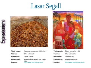 Expressionismo Lasar Segall Título e data: Navio de emigrantes, 1939-1941 Técnica: Óleo sobre tela Dimensões: 230 x 275 cm Localização: Museu Lasar Segall (São Paulo, SP) Imagem: http://www.itaucultural.org.br Título e data: Morro vermelho, 1926 Técnica: Óleo sobre tela Dimensões: 115 x 95 cm  Localização: Coleção particular Imagem: http://www.itaucultural.org.br 