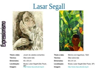 Expressionismo Lasar Segall Título e data: Jovem de cabelos compridos Técnica: Óleo sobre tela Dimensões: 65 x 50 cm  Localização: Museu Lasar Segall (São Paulo, SP) Imagem: http://www.itaucultural.org.br Título e data: Menino com lagartixas, 1924 Técnica: Óleo sobre tela Dimensões: 98 x 61 cm  Localização: Museu Lasar Segall (São Paulo, SP) Imagem: http://www.itaucultural.org.br 