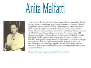 Anita Malfatti (São Paulo, 2 de dezembro de 1889 — São Paulo, 6 de novembro de 1964) foi uma pintora, desenhista, gravadora e professora brasileira. Filha do engenheiro italiano Samuel Malfatti e de Betty Krug, americana, mas de família alemã, foi a primeira artista brasileira a aderir ao modernismo, tendo sido uma das expositoras da mostra, realizada no Teatro Municipal de São Paulo, que fazia parte da Semana de Arte Moderna de 1922. Nasceu com atrofia no braço direito. Aos três anos de idade foi levada pelos pais à Itália, na esperança de corrigir o defeito congênito. Os resultados do tratamento médico não foram animadores e Anita teve que carregar essa deficiência pelo resto da vida. Sua arte era livre das limitações que o academicismo impunha, seus trabalhos se tornaram marcos na pintura moderna brasileira, por seu comprometimento com as novas tendências.  Fonte:  http://pt.wikipedia.org/wiki/Anita_Malfatti 