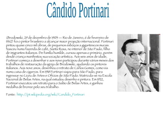 Cândido Portinari (Brodowski, 29 de dezembro de 1903 — Rio de Janeiro, 6 de fevereiro de 1962) foi o pintor brasileiro a alcançar maior projeção internacional. Portinari pintou quase cinco mil obras, de pequenos esboços a gigantescos murais. Nasceu numa fazenda de café, Santa Rosa, no interior de São Paulo, filho de imigrantes italianos. De família humilde, cursou apenas o primário, porém desde criança manifestou sua vocação artística. Aos seis anos de idade, Portinari começa a desenhar e aos nove participou durante vários meses dos trabalhos de restauração da igreja de Brodowski, ajudando os pintores italianos. Aos nove anos, desenhou o retrato de Carlos Gomes, como via numa caixa de cigarros. Em 1918 Portinari viajou para São Paulo, para ingressar no Liceu de Artes e Ofícios de São Paulo. Matricula-se na Escola Nacional de Belas Artes, na qual estudou desenho e pintura. Em 1922, Portinari executou um retrato para o Salão de Belas Artes, e ganhou medalha de bronze pelo seu trabalho. Fonte:  http://pt.wikipedia.org/wiki/Candido_Portinari 