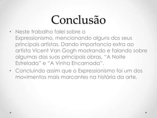 Conclusão
• Neste trabalho falei sobre o
  Expressionismo, mencionando alguns dos seus
  principais artistas. Dando importancia extra ao
  artista Vicent Van Gogh mostrando e falando sobre
  algumas das suas principais obras, “A Noite
  Estrelada” e “A Vinha Encarnada”.
• Concluindo assim que o Expressionismo foi um dos
  movimentos mais marcantes na história da arte.
 