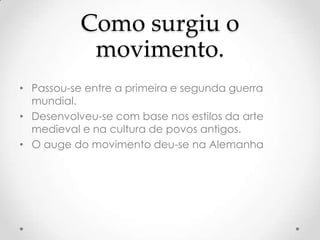 Como surgiu o
            movimento.
• Passou-se entre a primeira e segunda guerra
  mundial.
• Desenvolveu-se com base nos estilos da arte
  medieval e na cultura de povos antigos.
• O auge do movimento deu-se na Alemanha
 
