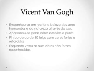 Vicent Van Gogh
• Empenhou-se em recriar a beleza dos seres
  humandos e da natureza através da cor.
• Apaixonou-se pelas cores intensas e puras.
• Pintou cerca de 80 telas com cores fortes e
  retorcidas.
• Enquanto viveu as suas obras não foram
  reconhecidas.
 