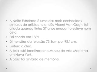 • A Noite Estrelada é uma das mais conhecidas
  pinturas do artistas holandês Vicent Van Gogh, foi
  criada quando tinha 37 anos enquanto esteve num
  asilo.
• Foi criada em 1889
• Dimensões da tela são 73,3cm por 92,1cm.
• Pintura a óleo.
• A tela está localizada no Museu de Arte Moderna
  em Nova York.
• A obra foi pintada de memória.
 