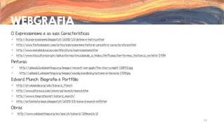 WEBGRAFIA
O Expressionismo e as suas Características:
 http://6cexpressionismo.blogspot.pt/2008/10/definio-e-histrico.html
 http://www.fontedosaber.com/artes/expressionismo-historia-conceito-e-caracteristicas.html
 http://www.mundoeducacao.com/literatura/expressionismo.htm
 http://www.itaucultural.org.br/aplicexternas/enciclopedia_ic/index.cfm?fuseaction=termos_texto&cd_verbete=3784

Pinturas:


http://uploads2.wikipaintings.org/images/vincent-van-gogh/the-starry-night-1889(1).jpg



http://uploads1.wikipaintings.org/images/wassily-kandinsky/autumn-in-bavaria-1908.jpg

Edvard Munch: Biografia e Portfólio:
 http://pt.wikipedia.org/wiki/Edvard_Munch

 http://www.pitoresco.com/universal/munch/munch.htm
 http://www.e-biografias.net/edvard_munch/
 http://arteehistoriaepci.blogspot.pt/2009/03/edvard-munch-m9.html

Obras:


http://www.wikipaintings.org/en/search/edvard%20munch/2
13

 