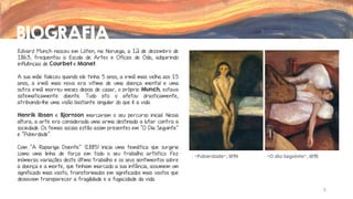 BIOGRAFIA
Edvard Munch nasceu em Löten, na Noruega, a 12 de dezembro de
1863, frequentou a Escola de Artes e Ofícios de Oslo, adquirindo
influências de Courbet e Manet.
A sua mãe faleceu quando ele tinha 5 anos, a irmã mais velha aos 15
anos, a irmã mais nova era vitima de uma doença mental e uma
outra irmã morreu meses depois de casar, o próprio Munch, estava
sistematicamente doente. Tudo isto o afetou drasticamente,
atribuindo-lhe uma visão bastante singular do que é a vida.
Henrik Ibsen e Bjornson marcaram o seu percurso inicial. Nessa

altura, a arte era considerada uma arma destinada a lutar contra a
sociedade. Os temas sociais estão assim presentes em “O Dia Seguinte”
e “Puberdade”.
Com ”A Rapariga Doente” (1885) inicia uma temática que surgiria
como uma linha de força em todo o seu trabalho artístico. Fez
inúmeras variações deste último trabalho e os seus sentimentos sobre
a doença e a morte, que tinham marcado a sua infância, assumem um
significado mais vasto, transformados em significados mais vastos que
deixavam transparecer a fragilidade e a fugacidade da vida.

“Puberdade”, 1894

“O dia Seguinte”, 1895

5

 