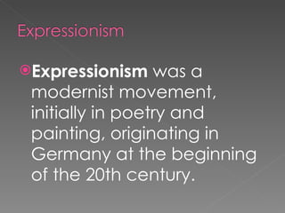 Expressionism  was a modernist movement, initially in poetry and painting, originating in Germany at the beginning of the 20th century. 