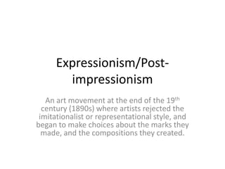 Expressionism/Postimpressionism
An art movement at the end of the 19th
century (1890s) where artists rejected the
imitationalist or representational style, and
began to make choices about the marks they
made, and the compositions they created.

 
