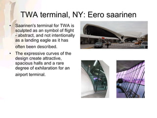 TWA terminal, NY: Eero saarinen Saarinen's terminal for TWA is sculpted as an symbol of flight - abstract, and not intentionally as a landing eagle as it has often been described.    The expressive curves of the design create attractive, spacious halls and a rare degree of exhilaration for an airport terminal.   