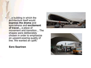 '...a building in which the architecture itself would  express the drama  and specialness and  excitement of travel...  a place of movement and transition... The shapes were deliberately chosen in order to emphasize an upward-soaring quality of line. We wanted an uplift.' Eero Saarinen 