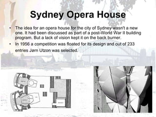 Sydney Opera House The idea for an opera house for the city of Sydney wasn't a new one. It had been discussed as part of a post-World War II building program. But a lack of vision kept it on the back burner.  In 1956 a competition was floated for its design and out of 233 entries Jørn Utzon was selected.   