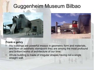 Guggenheim Museum Bilbao Frank o gehry His buildings are powerful essays in geometric form and materials, and from an aesthetic standpoint they are among the most profound and brilliant works of architecture of our time. Whole building is made of irregular shapes having not a single straight wall. 