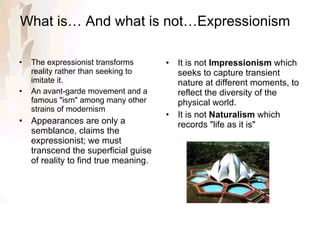 What is… And what is not…Expressionism   The expressionist transforms reality rather than seeking to imitate it. An avant-garde movement and a famous "ism" among many other strains of modernism Appearances are only a semblance, claims the expressionist; we must transcend the superficial guise of reality to find true meaning. It is not  Impressionism  which seeks to capture transient nature at different moments, to reflect the diversity of the physical world. It is not  Naturalism  which records "life as it is" 