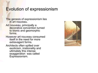 Evolution of expressionism The genesis of expressionism lies in art nouveau. Art nouveau, principally a decorative convention turned to bionic and geomorphic forms. However art nouveau consumed itself in the need for more extravagant forms.  Architects often spilled over exoticism, irrationality and ultimately this intense exaggeration  was called Expressionism. 