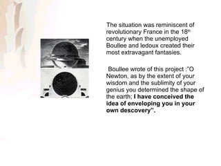 The situation was reminiscent of revolutionary France in the 18 th  century when the unemployed Boullee and ledoux created their most extravagant fantasies. Boullee wrote of this project :”O  Newton, as by the extent of your wisdom and the sublimity of your genius you determined the shape of the earth;  I have conceived the idea of enveloping you in your own descovery”. 