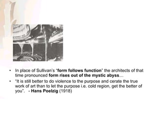 In place of Sullivan’s “ form follows function ” the architects of that time pronounced  form rises out of the mystic abyss … “ It is still better to do violence to the purpose and cerate the true work of art than to let the purpose i.e. cold region, get the better of you”.  -  Hans Poelzig  (1918)  