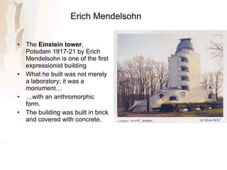 Erich Mendelsohn The  Einstein tower , Potsdam 1917-21 by Erich Mendelsohn is one of the first expressionist building  What he built was not merely a laboratory; it was a monument…  … with an anthromorphic form. The building was built in brick and covered with concrete. 