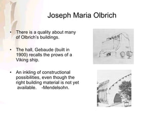 Joseph Maria Olbrich There is a quality about many of Olbrich’s buildings. The hall, Gebaude (built in 1900) recalls the prows of a Viking ship. An inkling of constructional possibilities, even though the right building material is not yet  available.  -Mendelsohn. 