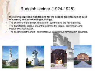 Rudolph steiner (1924-1928) His strong expressionist designs for the second Goetheanum (house of speech) and surrounding buildings. The chimney of the boiler, like a stem, symbolizing the rising smoke. The transformer station- meant to express the intake, conversion, and output electrical power. The second goetheanum- an impressive sculpturous form built in concrete. 