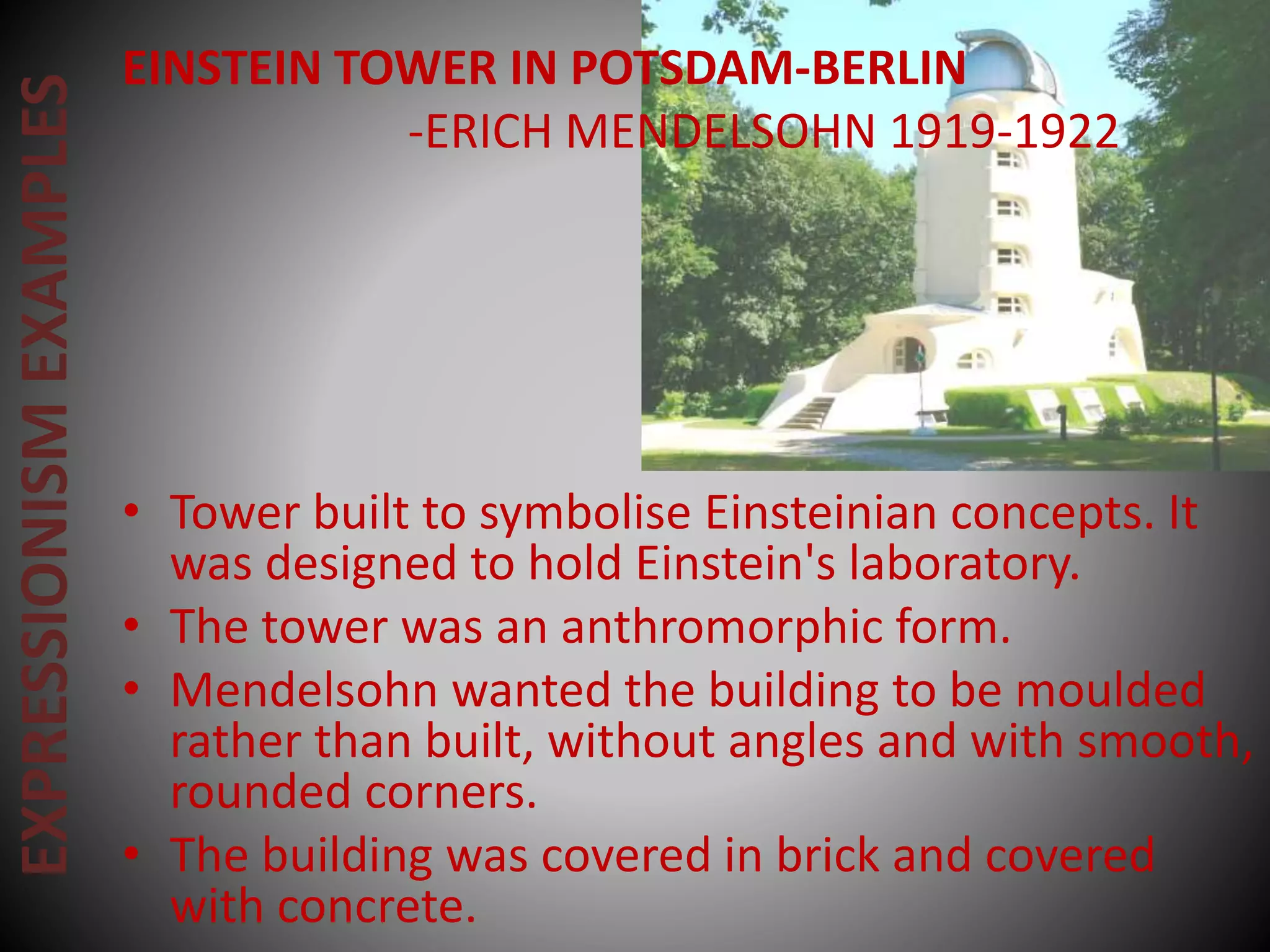EXPRESSIONISMEXAMPLES EINSTEIN TOWER IN POTSDAM-BERLIN
-ERICH MENDELSOHN 1919-1922
• Tower built to symbolise Einsteinian concepts. It
was designed to hold Einstein's laboratory.
• The tower was an anthromorphic form.
• Mendelsohn wanted the building to be moulded
rather than built, without angles and with smooth,
rounded corners.
• The building was covered in brick and covered
with concrete.
 