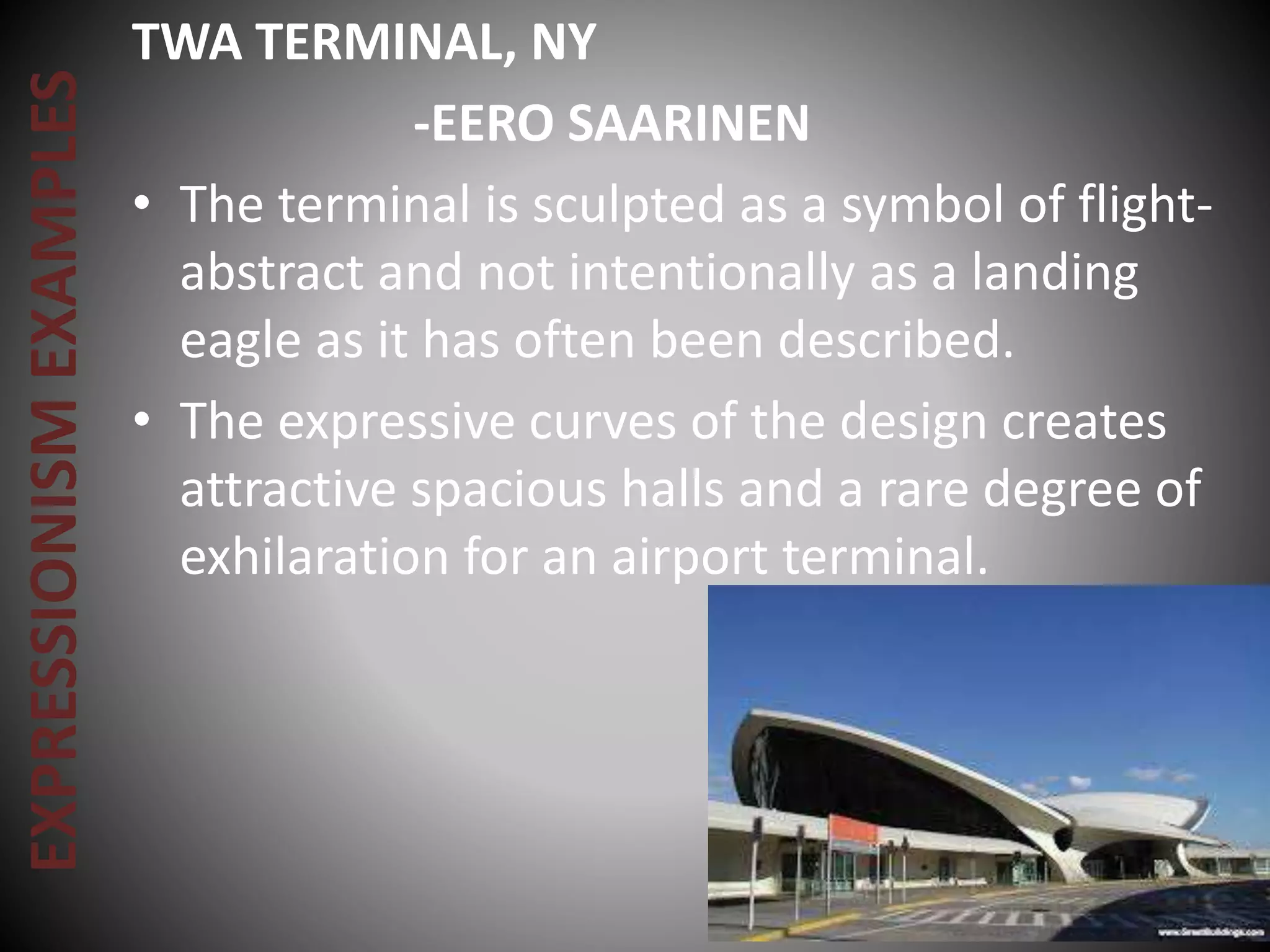 EXPRESSIONISMEXAMPLES TWA TERMINAL, NY
-EERO SAARINEN
• The terminal is sculpted as a symbol of flight-
abstract and not intentionally as a landing
eagle as it has often been described.
• The expressive curves of the design creates
attractive spacious halls and a rare degree of
exhilaration for an airport terminal.
 