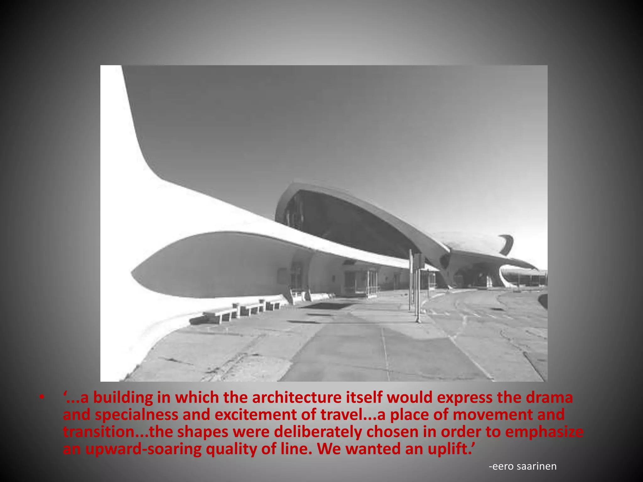 • ‘...a building in which the architecture itself would express the drama
and specialness and excitement of travel...a place of movement and
transition...the shapes were deliberately chosen in order to emphasize
an upward-soaring quality of line. We wanted an uplift.’
-eero saarinen
 
