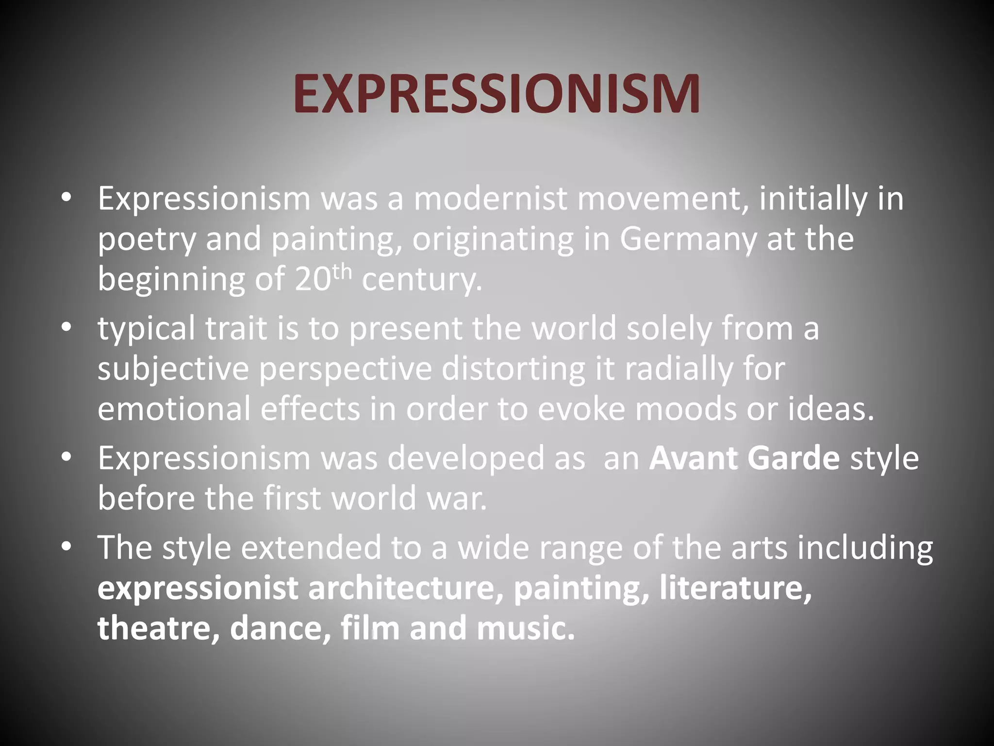 EXPRESSIONISM
• Expressionism was a modernist movement, initially in
poetry and painting, originating in Germany at the
beginning of 20th century.
• typical trait is to present the world solely from a
subjective perspective distorting it radially for
emotional effects in order to evoke moods or ideas.
• Expressionism was developed as an Avant Garde style
before the first world war.
• The style extended to a wide range of the arts including
expressionist architecture, painting, literature,
theatre, dance, film and music.
 