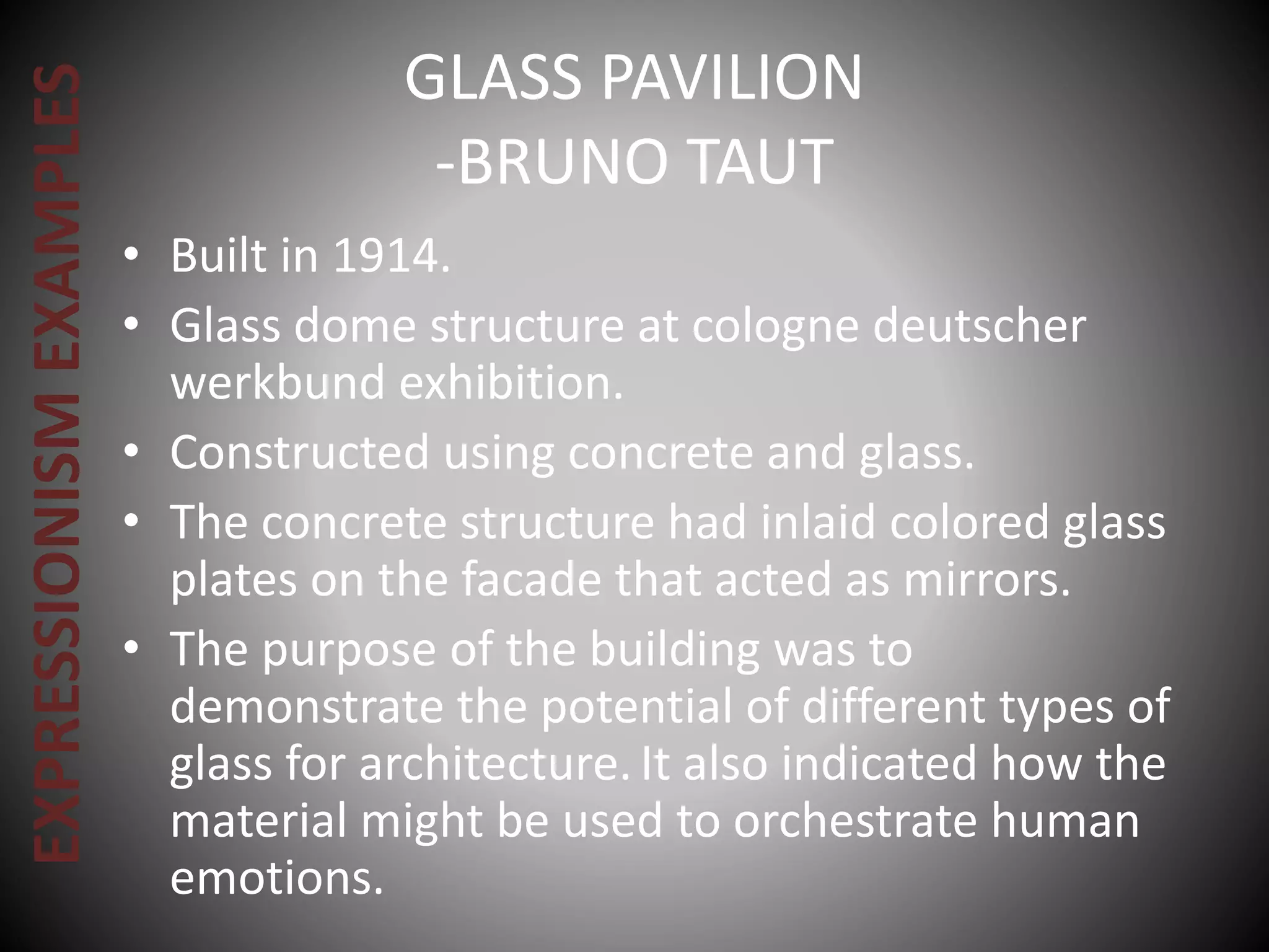 GLASS PAVILION
-BRUNO TAUT
• Built in 1914.
• Glass dome structure at cologne deutscher
werkbund exhibition.
• Constructed using concrete and glass.
• The concrete structure had inlaid colored glass
plates on the facade that acted as mirrors.
• The purpose of the building was to
demonstrate the potential of different types of
glass for architecture.It also indicated how the
material might be used to orchestrate human
emotions.
EXPRESSIONISMEXAMPLES
 