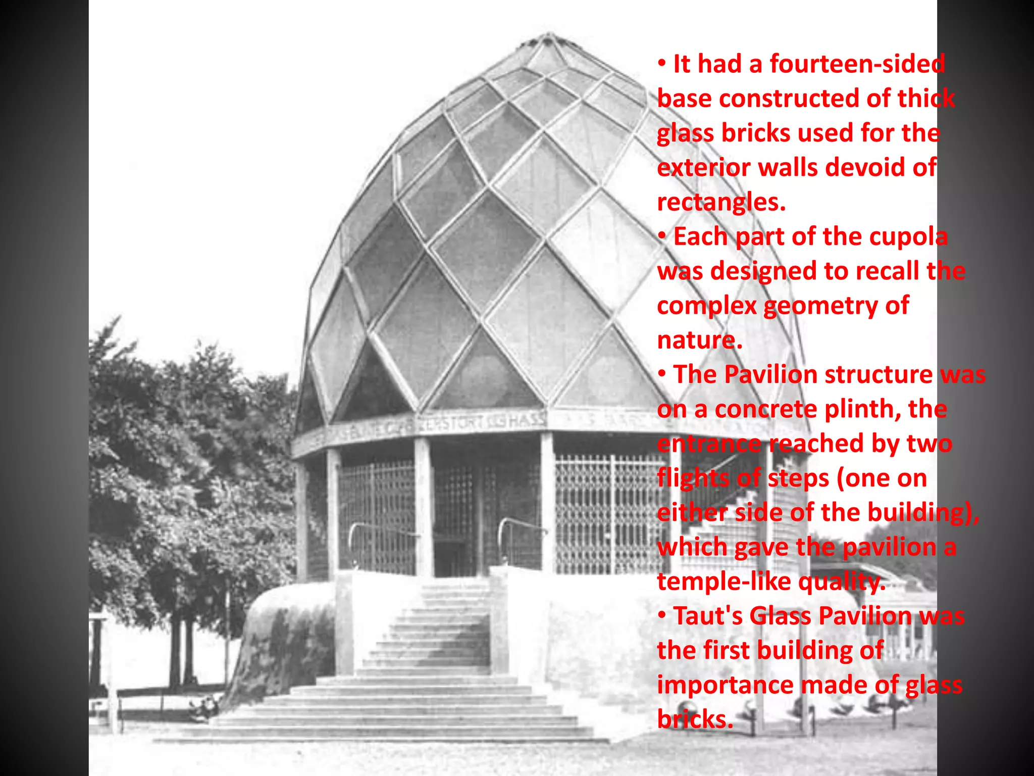 • It had a fourteen-sided
base constructed of thick
glass bricks used for the
exterior walls devoid of
rectangles.
• Each part of the cupola
was designed to recall the
complex geometry of
nature.
• The Pavilion structure was
on a concrete plinth, the
entrance reached by two
flights of steps (one on
either side of the building),
which gave the pavilion a
temple-like quality.
• Taut's Glass Pavilion was
the first building of
importance made of glass
bricks.
 