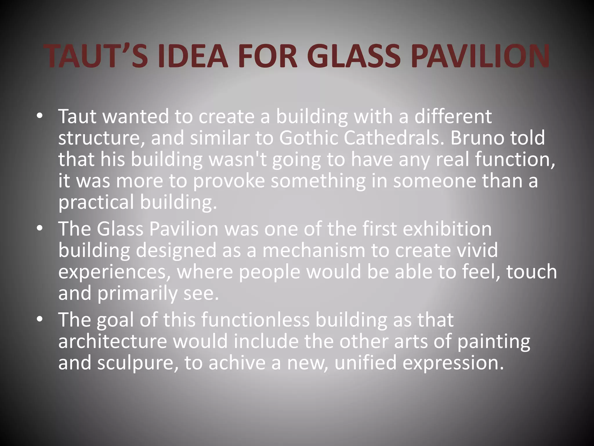 TAUT’S IDEA FOR GLASS PAVILION
• Taut wanted to create a building with a different
structure, and similar to Gothic Cathedrals. Bruno told
that his building wasn't going to have any real function,
it was more to provoke something in someone than a
practical building.
• The Glass Pavilion was one of the first exhibition
building designed as a mechanism to create vivid
experiences, where people would be able to feel, touch
and primarily see.
• The goal of this functionless building as that
architecture would include the other arts of painting
and sculpure, to achive a new, unified expression.
 