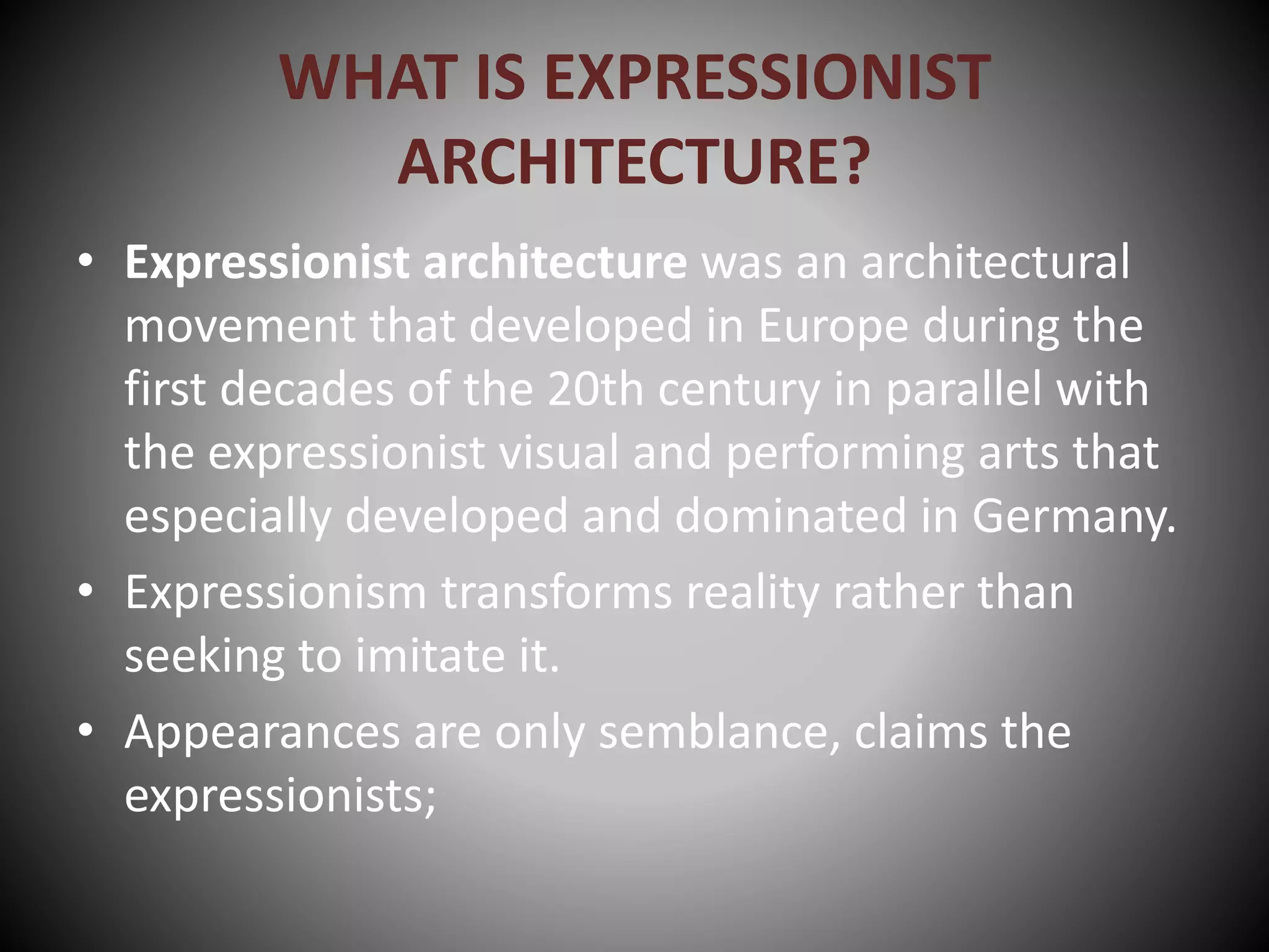 WHAT IS EXPRESSIONIST
ARCHITECTURE?
• Expressionist architecture was an architectural
movement that developed in Europe during the
first decades of the 20th century in parallel with
the expressionist visual and performing arts that
especially developed and dominated in Germany.
• Expressionism transforms reality rather than
seeking to imitate it.
• Appearances are only semblance, claims the
expressionists;
 