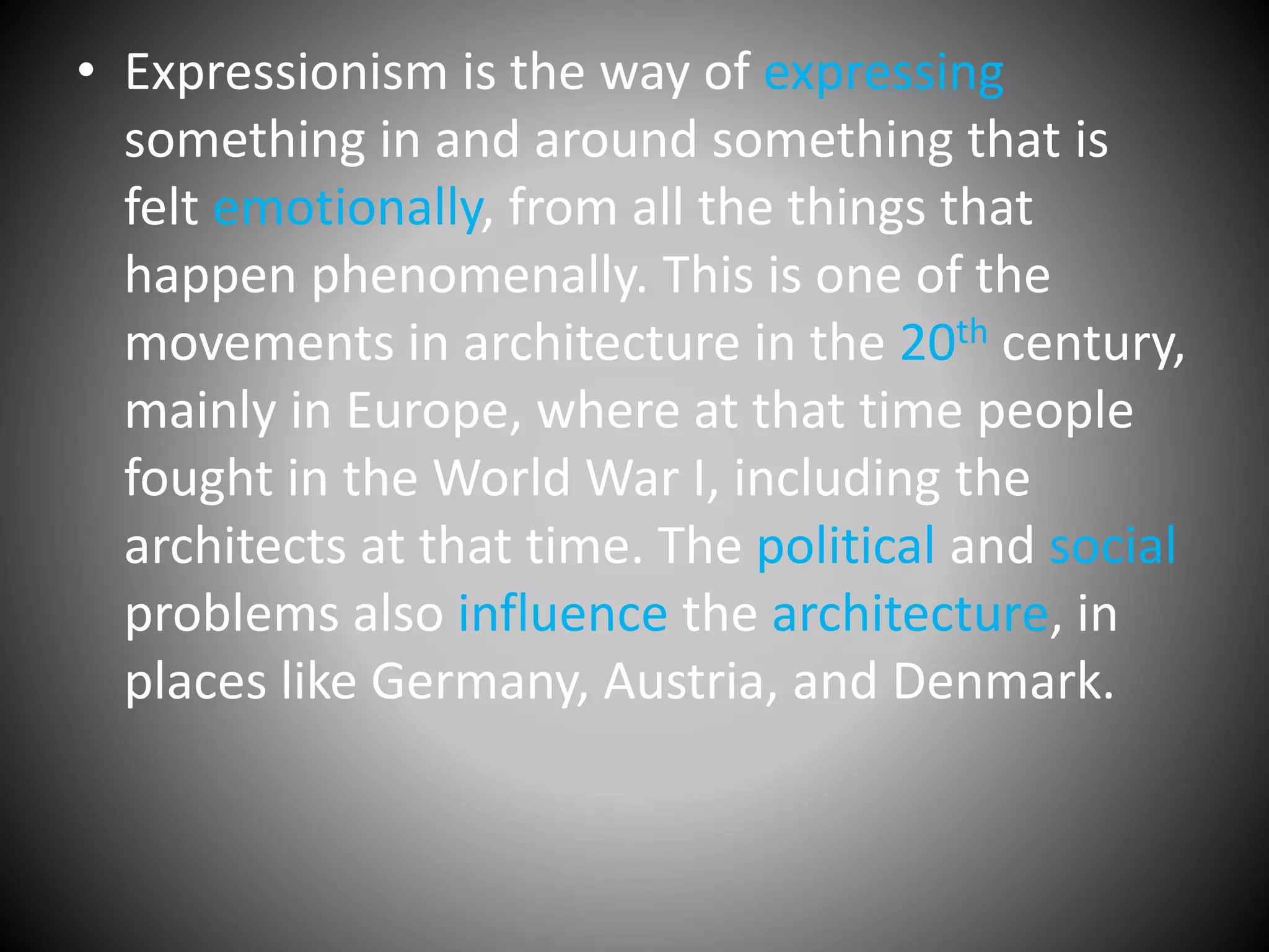 • Expressionism is the way of expressing
something in and around something that is
felt emotionally, from all the things that
happen phenomenally. This is one of the
movements in architecture in the 20th century,
mainly in Europe, where at that time people
fought in the World War I, including the
architects at that time. The political and social
problems also influence the architecture, in
places like Germany, Austria, and Denmark.
 