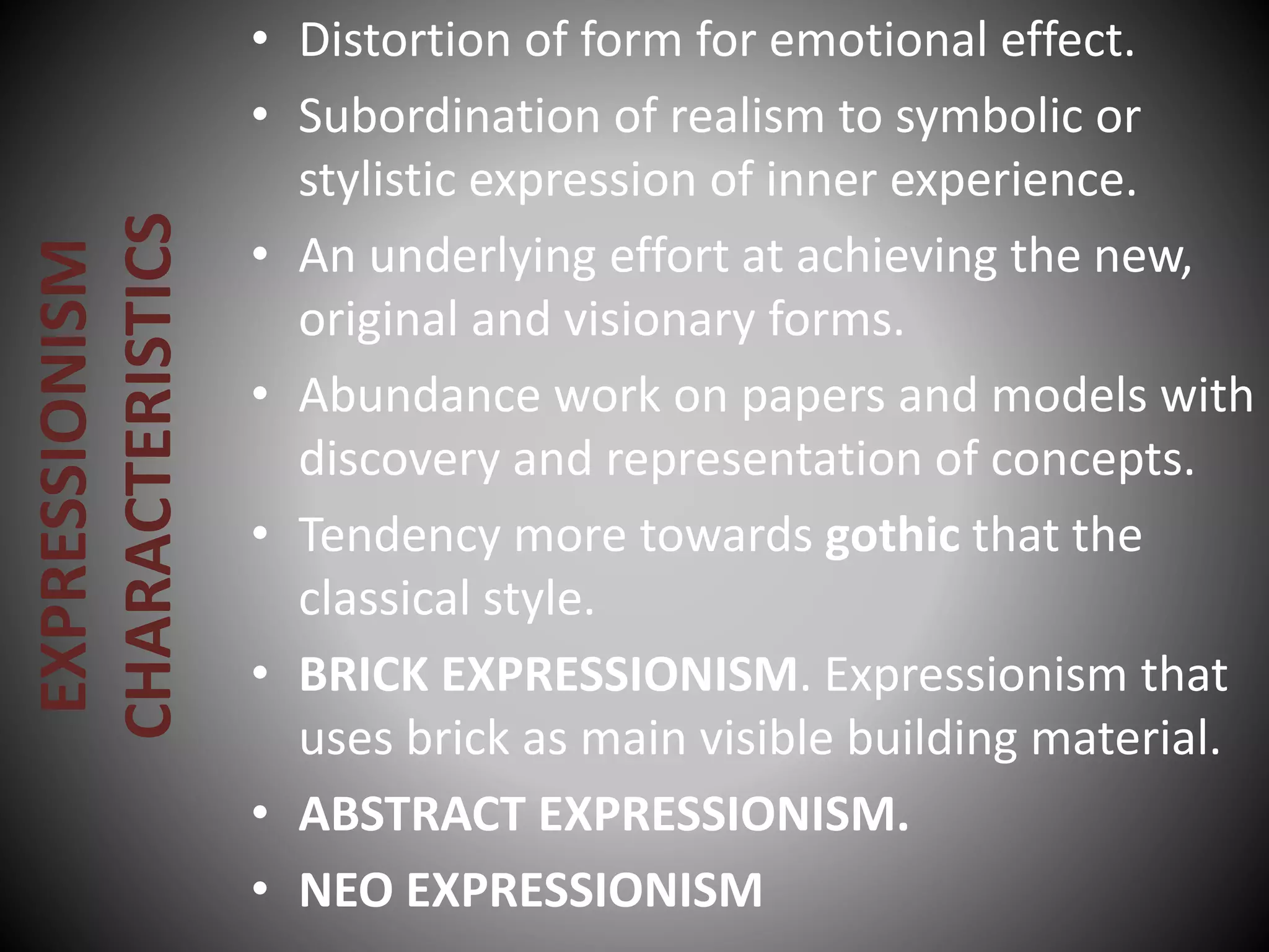 EXPRESSIONISM
CHARACTERISTICS
• Distortion of form for emotional effect.
• Subordination of realism to symbolic or
stylistic expression of inner experience.
• An underlying effort at achieving the new,
original and visionary forms.
• Abundance work on papers and models with
discovery and representation of concepts.
• Tendency more towards gothic that the
classical style.
• BRICK EXPRESSIONISM. Expressionism that
uses brick as main visible building material.
• ABSTRACT EXPRESSIONISM.
• NEO EXPRESSIONISM
 