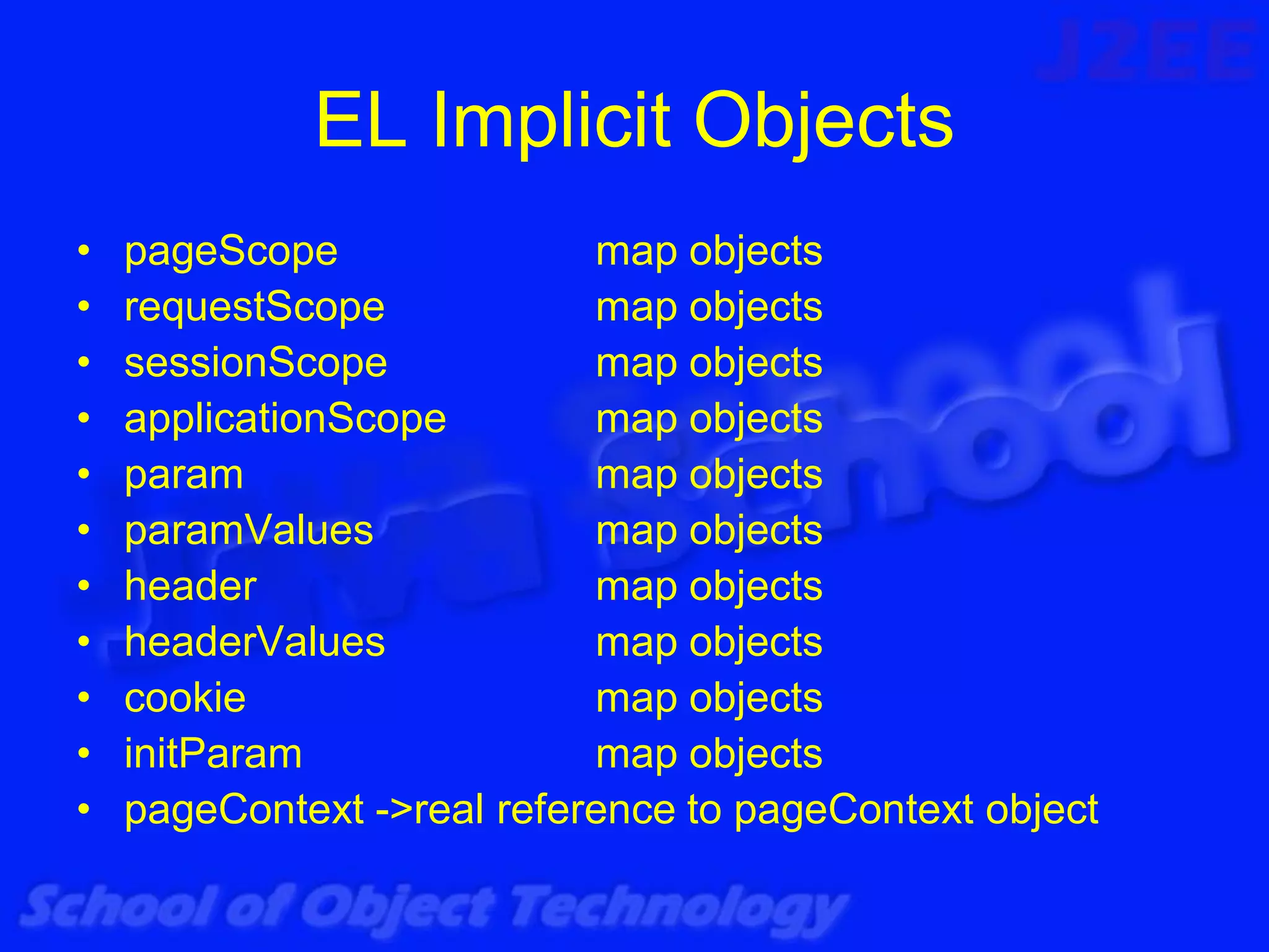 EL Implicit Objects
•   pageScope               map objects
•   requestScope            map objects
•   sessionScope            map objects
•   applicationScope        map objects
•   param                   map objects
•   paramValues             map objects
•   header                  map objects
•   headerValues            map objects
•   cookie                  map objects
•   initParam               map objects
•   pageContext ->real reference to pageContext object
 