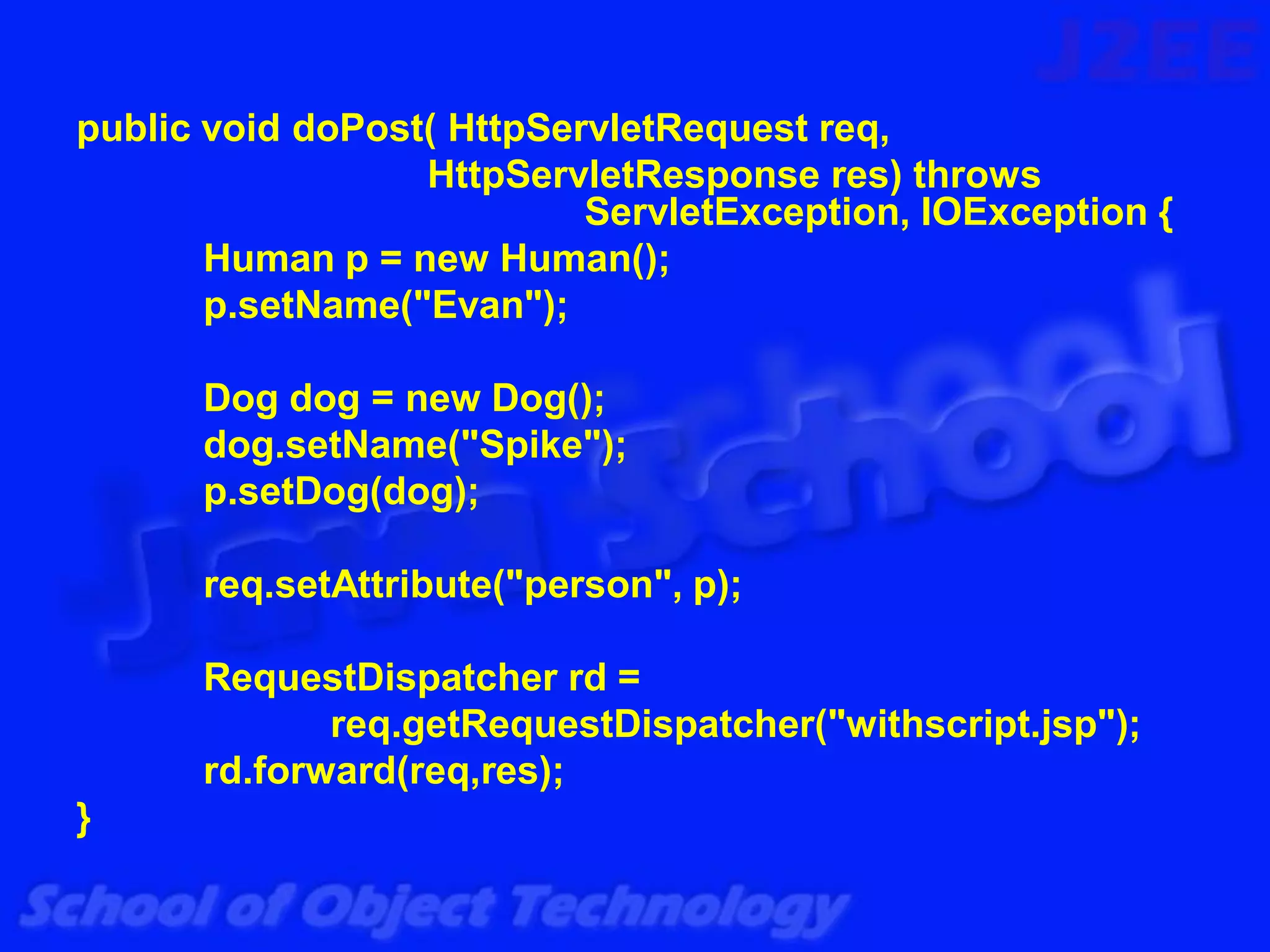 public void doPost( HttpServletRequest req,
                  HttpServletResponse res) throws
                           ServletException, IOException {
       Human p = new Human();
       p.setName("Evan");

      Dog dog = new Dog();
      dog.setName("Spike");
      p.setDog(dog);

      req.setAttribute("person", p);

      RequestDispatcher rd =
             req.getRequestDispatcher("withscript.jsp");
      rd.forward(req,res);
}
 