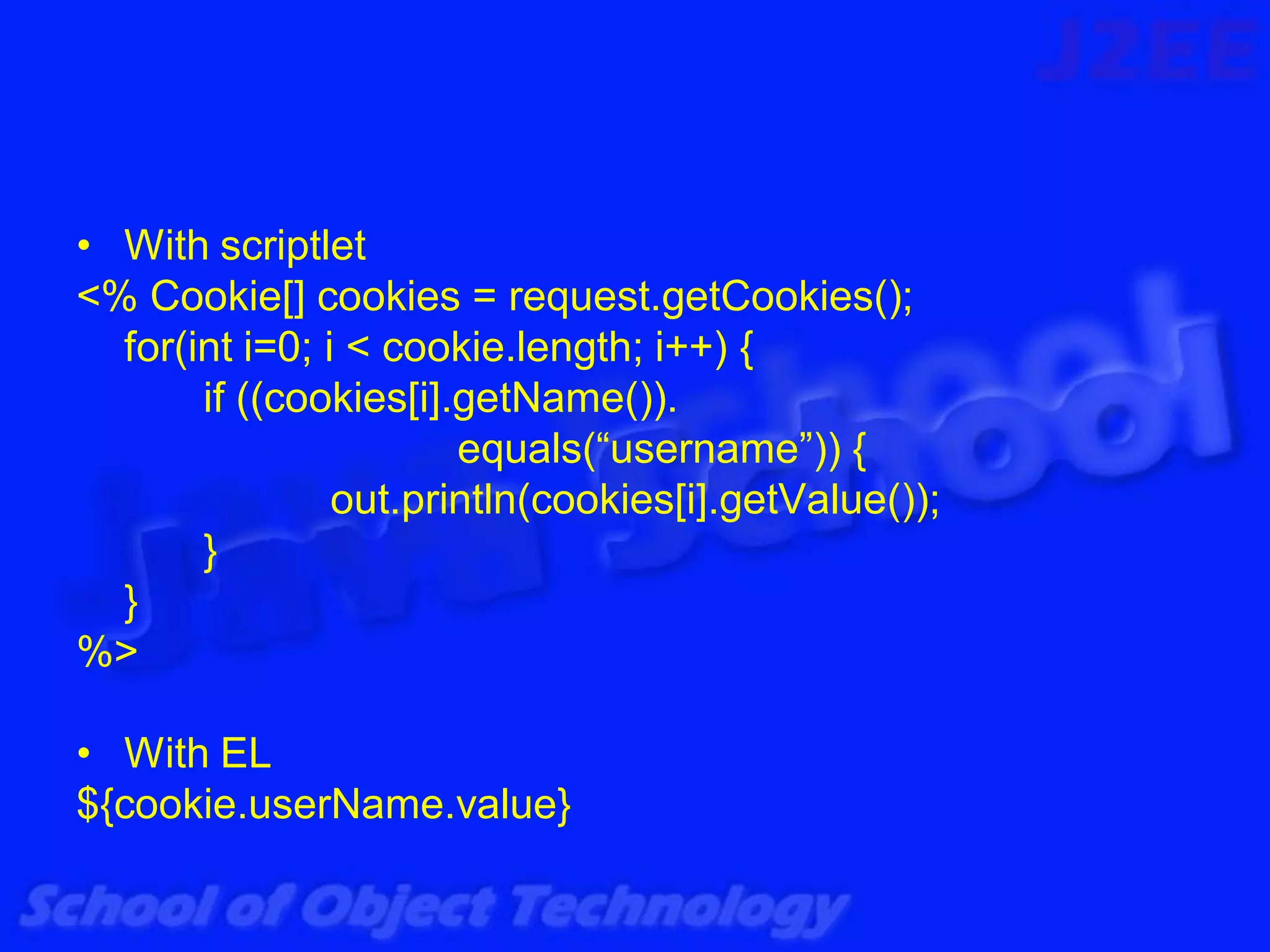 • With scriptlet
<% Cookie[] cookies = request.getCookies();
  for(int i=0; i < cookie.length; i++) {
       if ((cookies[i].getName()).
                       equals(“username”)) {
                out.println(cookies[i].getValue());
       }
  }
%>

• With EL
${cookie.userName.value}
 