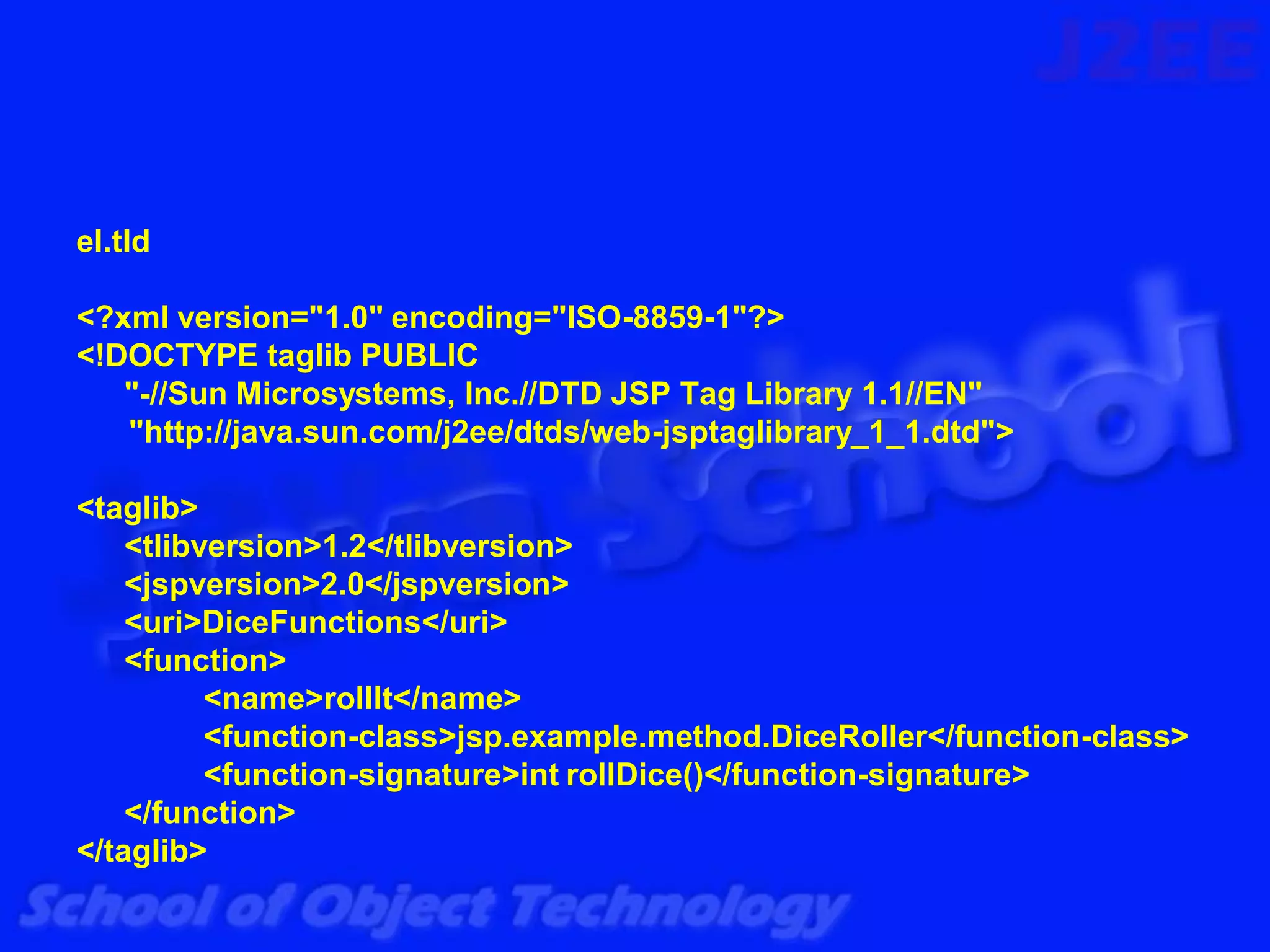 el.tld

<?xml version="1.0" encoding="ISO-8859-1"?>
<!DOCTYPE taglib PUBLIC
   "-//Sun Microsystems, Inc.//DTD JSP Tag Library 1.1//EN"
   "http://java.sun.com/j2ee/dtds/web-jsptaglibrary_1_1.dtd">

<taglib>
    <tlibversion>1.2</tlibversion>
    <jspversion>2.0</jspversion>
    <uri>DiceFunctions</uri>
    <function>
          <name>rollIt</name>
          <function-class>jsp.example.method.DiceRoller</function-class>
          <function-signature>int rollDice()</function-signature>
    </function>
</taglib>
 