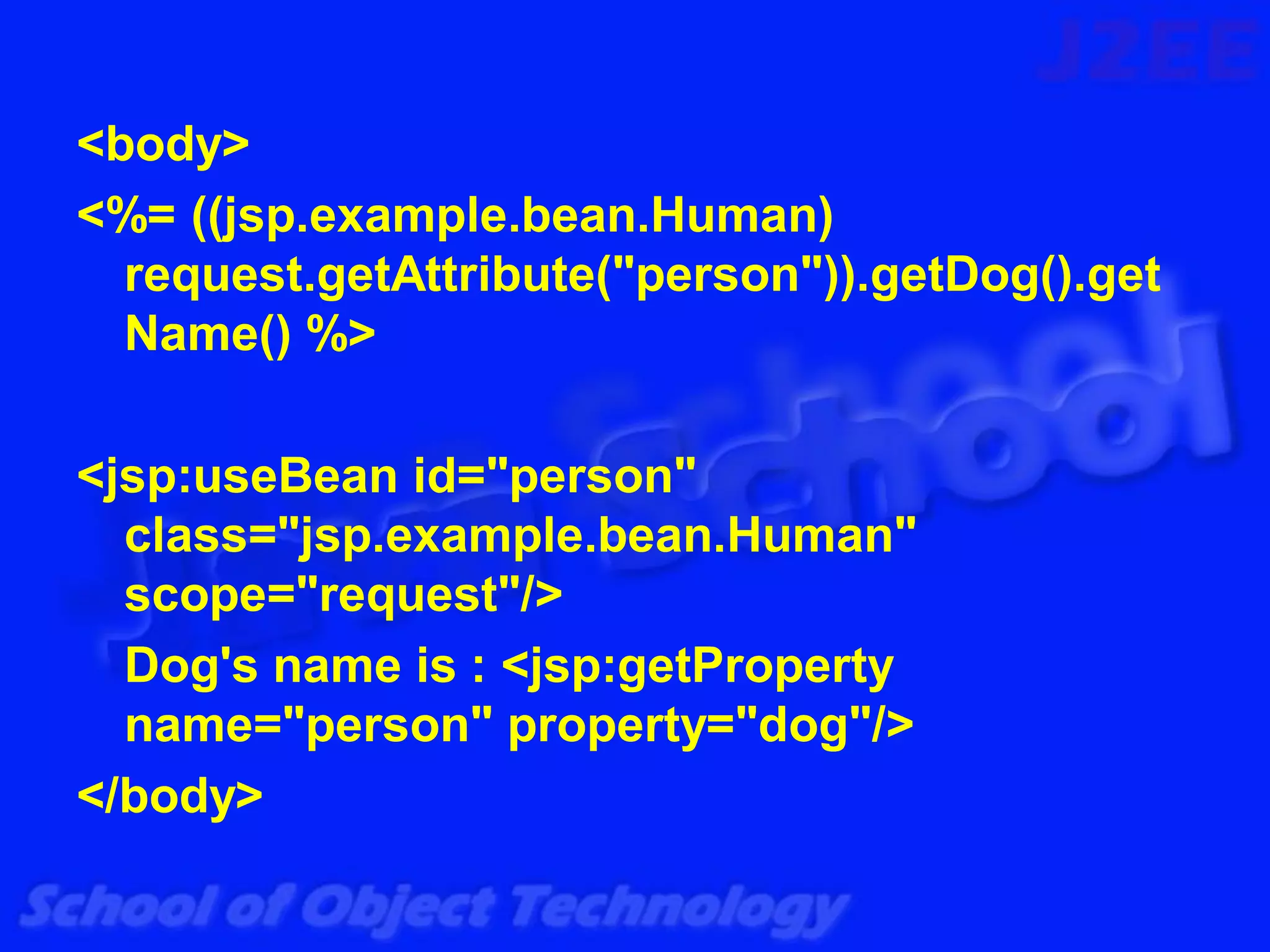 <body>
<%= ((jsp.example.bean.Human)
  request.getAttribute("person")).getDog().get
  Name() %>

<jsp:useBean id="person"
  class="jsp.example.bean.Human"
  scope="request"/>
  Dog's name is : <jsp:getProperty
  name="person" property="dog"/>
</body>
 