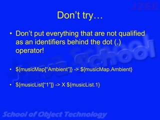 Don’t try…
• Don’t put everything that are not qualified
  as an identifiers behind the dot (.)
  operator!

• ${musicMap[“Ambient”]} -> ${musicMap.Ambient}

• ${musicList[“1”]} -> X ${musicList.1}
 
