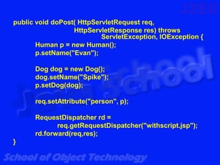 public void doPost( HttpServletRequest req,
                  HttpServletResponse res) throws
                           ServletException, IOException {
       Human p = new Human();
       p.setName("Evan");

      Dog dog = new Dog();
      dog.setName("Spike");
      p.setDog(dog);

      req.setAttribute("person", p);

      RequestDispatcher rd =
             req.getRequestDispatcher("withscript.jsp");
      rd.forward(req,res);
}
 