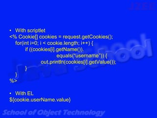 • With scriptlet
<% Cookie[] cookies = request.getCookies();
  for(int i=0; i < cookie.length; i++) {
       if ((cookies[i].getName()).
                       equals(“username”)) {
                out.println(cookies[i].getValue());
       }
  }
%>

• With EL
${cookie.userName.value}
 