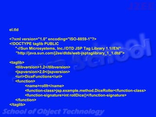 el.tld

<?xml version="1.0" encoding="ISO-8859-1"?>
<!DOCTYPE taglib PUBLIC
   "-//Sun Microsystems, Inc.//DTD JSP Tag Library 1.1//EN"
   "http://java.sun.com/j2ee/dtds/web-jsptaglibrary_1_1.dtd">

<taglib>
    <tlibversion>1.2</tlibversion>
    <jspversion>2.0</jspversion>
    <uri>DiceFunctions</uri>
    <function>
          <name>rollIt</name>
          <function-class>jsp.example.method.DiceRoller</function-class>
          <function-signature>int rollDice()</function-signature>
    </function>
</taglib>
 