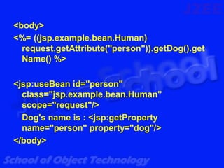 <body>
<%= ((jsp.example.bean.Human)
  request.getAttribute("person")).getDog().get
  Name() %>

<jsp:useBean id="person"
  class="jsp.example.bean.Human"
  scope="request"/>
  Dog's name is : <jsp:getProperty
  name="person" property="dog"/>
</body>
 