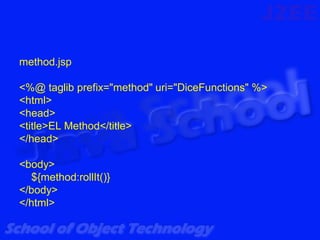 method.jsp

<%@ taglib prefix="method" uri="DiceFunctions" %>
<html>
<head>
<title>EL Method</title>
</head>

<body>
  ${method:rollIt()}
</body>
</html>
 