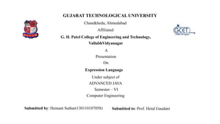 GUJARAT TECHNOLOGICAL UNIVERSITY
Chandkheda, Ahmedabad
Affiliated
G. H. Patel College of Engineering and Technology,
VallabhVidyanagar
A
Presentation
On
Expression Language
Under subject of
ADVANCED JAVA
Semester – VI
Computer Engineering
Submitted by: Hemant Suthar(130110107058) Submitted to: Prof. Hetal Gaudani
 