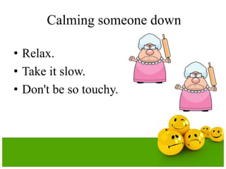 Calming someone down

• Relax.
• Take it slow.
• Don't be so touchy.
 